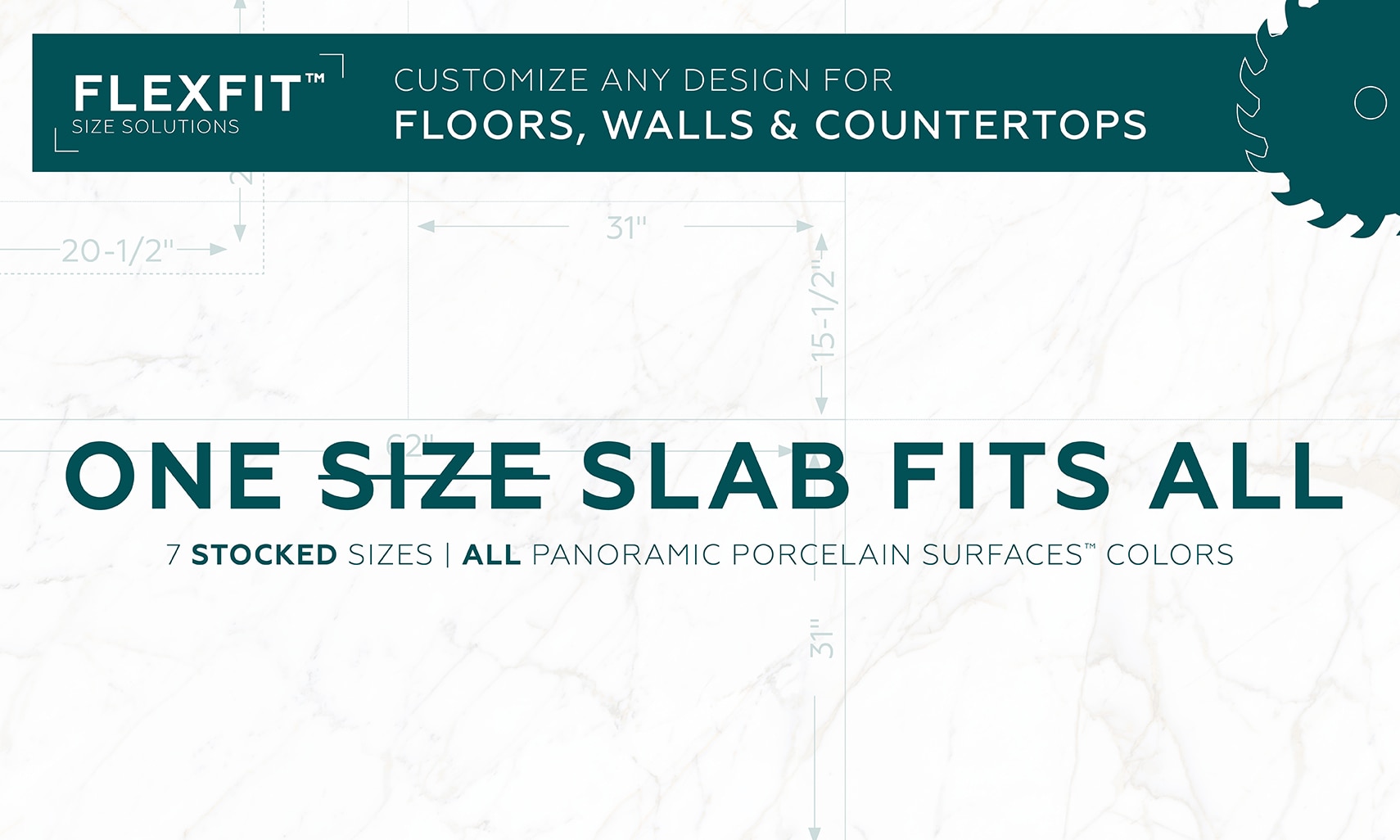 FlexFit. Customize any design for floors, walls & countertops. One slab fits all. Seven stocked sizes, all Panoramic Porcelain Surfaces colors